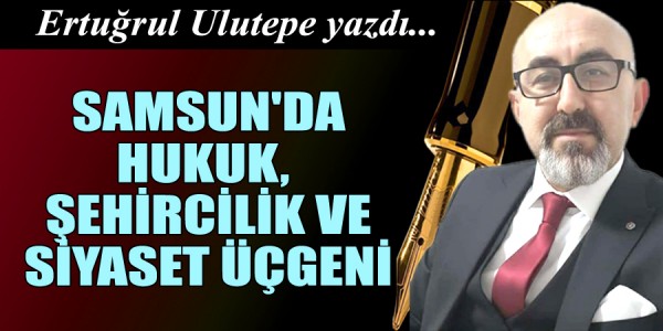 ERTUĞRUL ULUTEPE YAZDI SAMSUN'DA HUKUK, ŞEHİRCİLİK VE SİYASET ÜÇGENİ